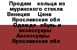 Продам 3 кольца из муранского стекла. Венеция. › Цена ­ 800 - Ярославская обл. Одежда, обувь и аксессуары » Аксессуары   . Ярославская обл.